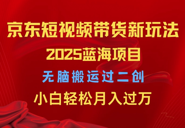 2025京东短视频带货新玩法，无脑搬运过二创，小白轻松月入过W-湘创网